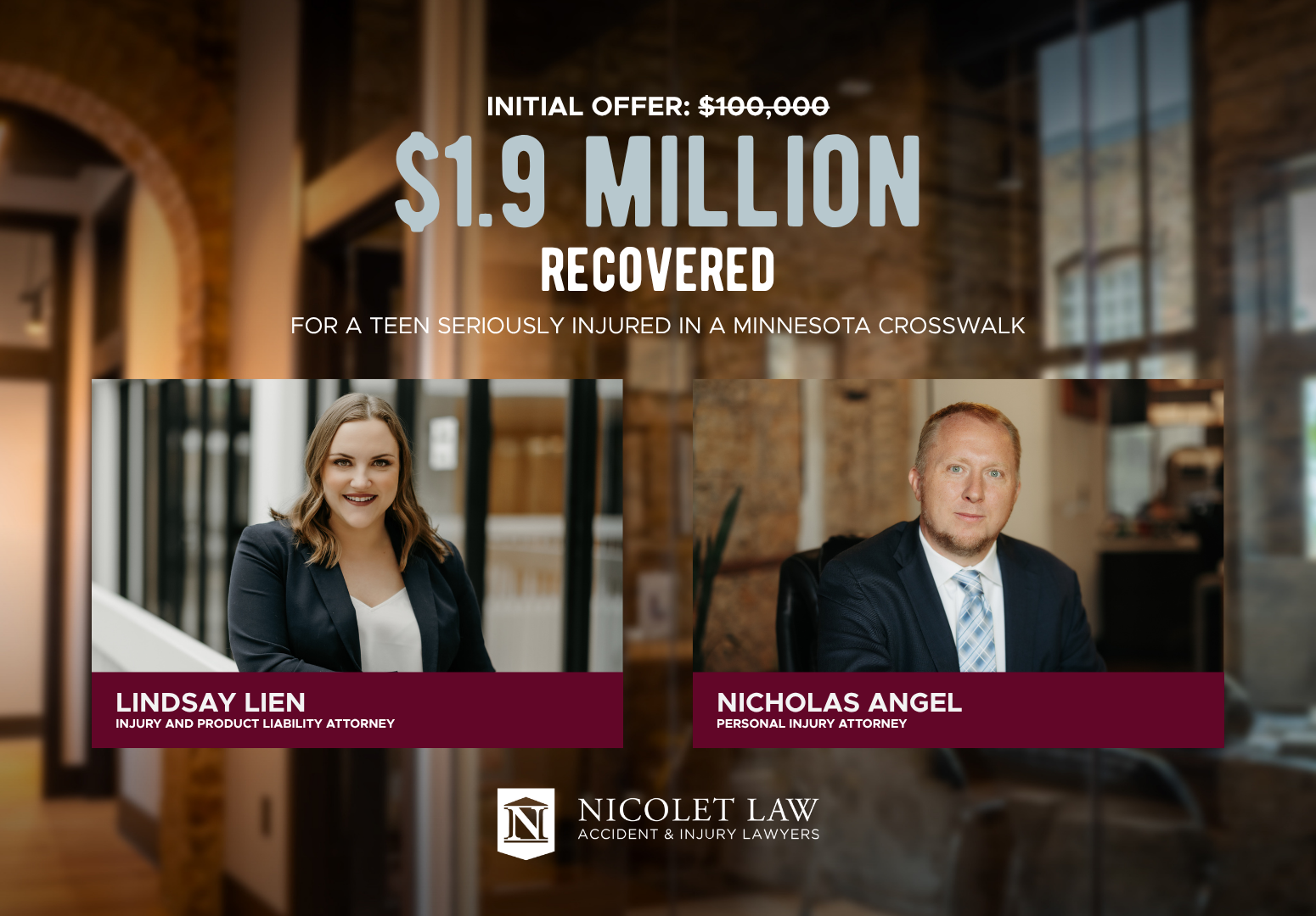 Two attorneys’ photos with names, Nicolet Law firm logo, and text: $1.9 million recovered for a teen seriously injured in an Owatonna Crosswalk. Initial offer: $100,000. Jury Verdict achieved after trial. Office background.
